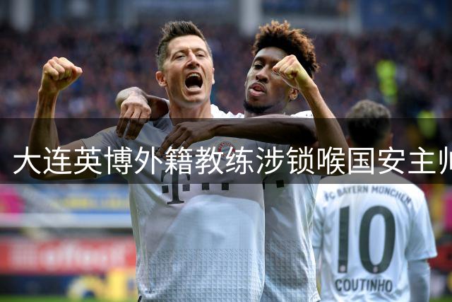 大连英博外籍教练涉锁喉国安主帅 两人曾在澳超交手